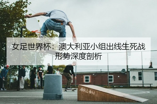 女足世界杯：澳大利亚小组出线生死战形势深度剖析