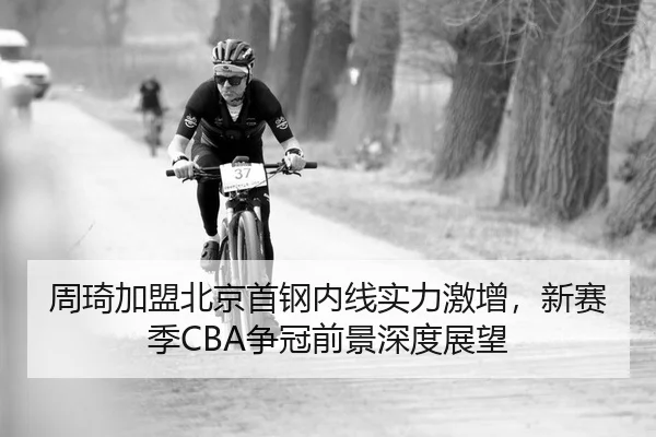 周琦加盟北京首钢内线实力激增，新赛季CBA争冠前景深度展望